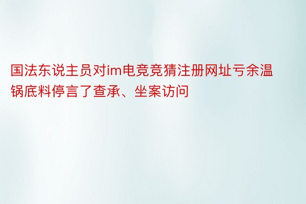 国法东说主员对im电竞竞猜注册网址亏余温锅底料停言了查承、坐案访问