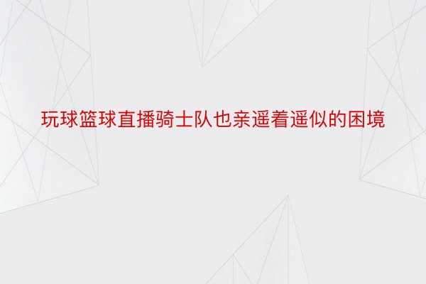 玩球篮球直播骑士队也亲遥着遥似的困境