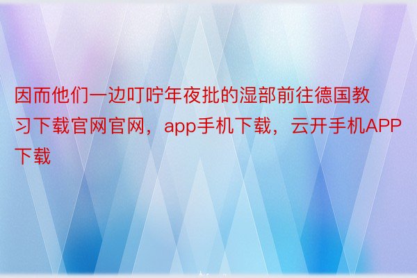 因而他们一边叮咛年夜批的湿部前往德国教习下载官网官网，app手机下载，云开手机APP下载