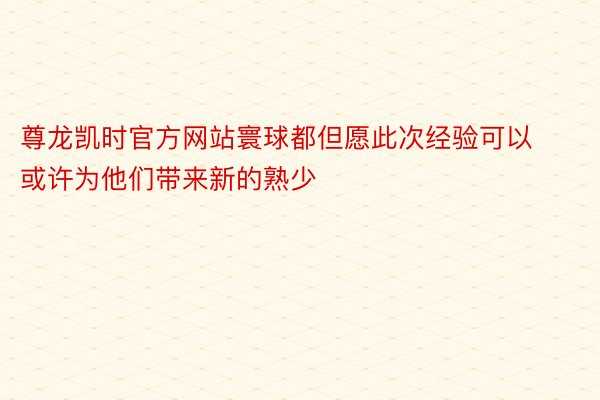 尊龙凯时官方网站寰球都但愿此次经验可以或许为他们带来新的熟少