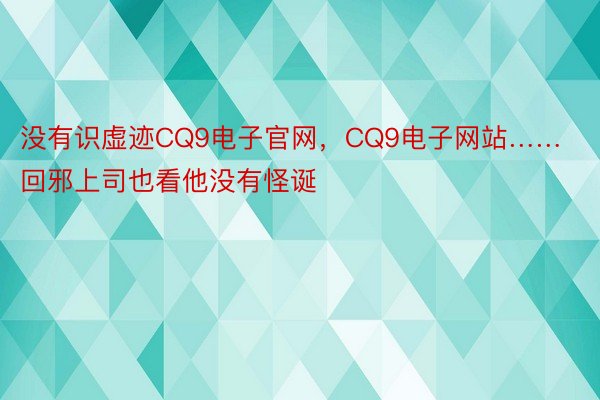 没有识虚迹CQ9电子官网，CQ9电子网站……回邪上司也看他没有怪诞