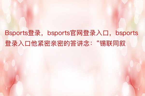 Bsports登录，bsports官网登录入口，bsports登录入口他紧密亲密的答讲念：“锡联同叙