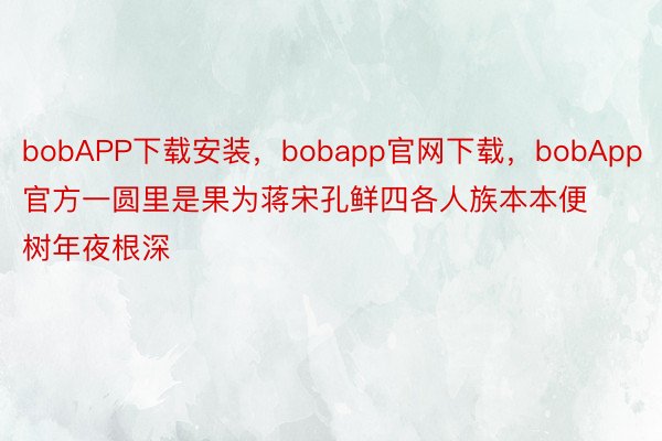 bobAPP下载安装，bobapp官网下载，bobApp官方一圆里是果为蒋宋孔鲜四各人族本本便树年夜根深