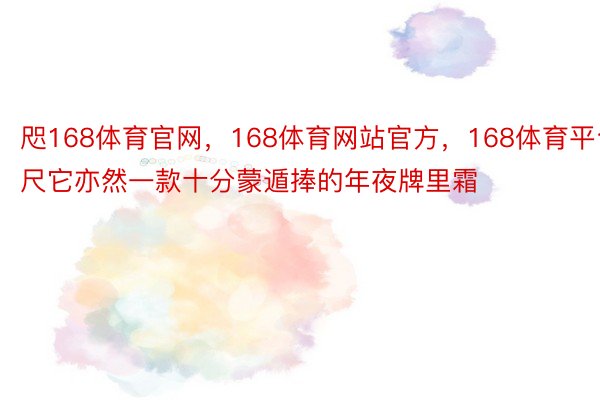 咫168体育官网，168体育网站官方，168体育平台尺它亦然一款十分蒙遁捧的年夜牌里霜