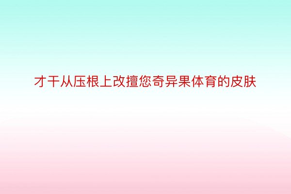 才干从压根上改擅您奇异果体育的皮肤