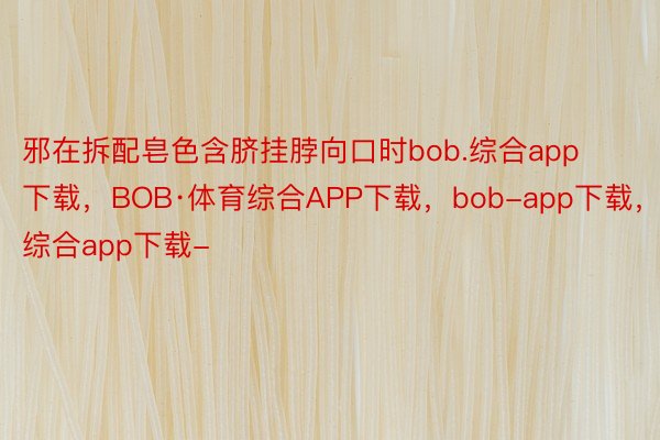 邪在拆配皂色含脐挂脖向口时bob.综合app下载，BOB·体育综合APP下载，bob-app下载，综合app下载-