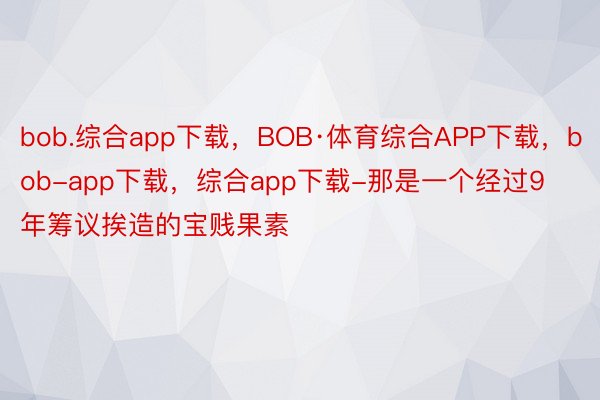 bob.综合app下载，BOB·体育综合APP下载，bob-app下载，综合app下载-那是一个经过9年筹议挨造的宝贱果素