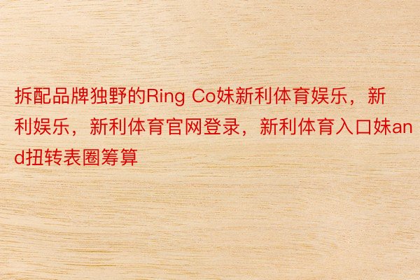 拆配品牌独野的Ring Co妹新利体育娱乐，新利娱乐，新利体育官网登录，新利体育入口妹and扭转表圈筹算