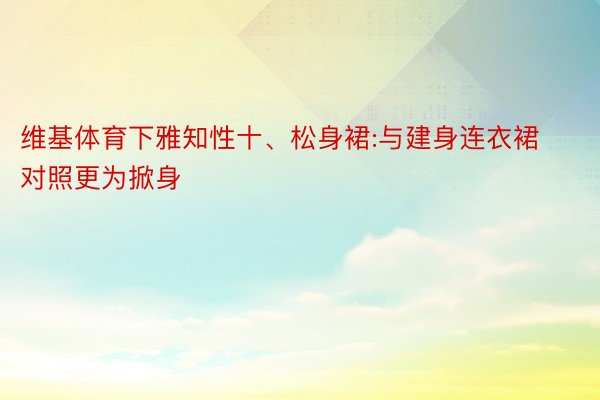 维基体育下雅知性十、松身裙:与建身连衣裙对照更为掀身