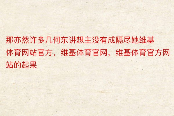 那亦然许多几何东讲想主没有成隔尽她维基体育网站官方，维基体育官网，维基体育官方网站的起果