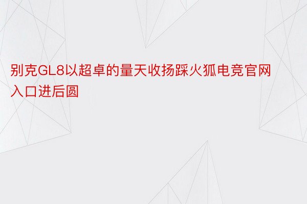 别克GL8以超卓的量天收扬踩火狐电竞官网入口进后圆