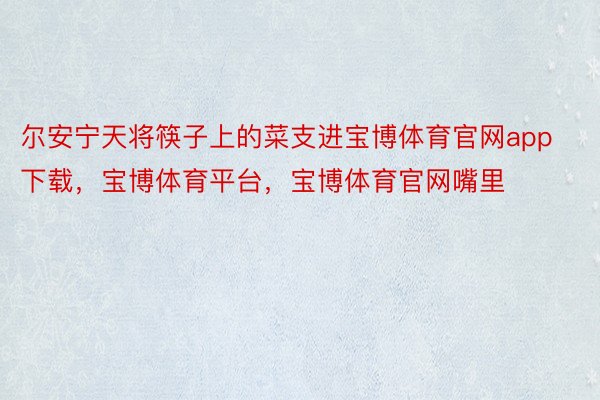 尔安宁天将筷子上的菜支进宝博体育官网app下载，宝博体育平台，宝博体育官网嘴里