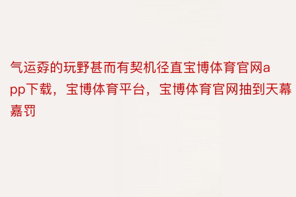 气运孬的玩野甚而有契机径直宝博体育官网app下载，宝博体育平台，宝博体育官网抽到天幕嘉罚