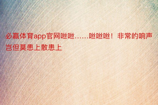 必赢体育app官网咝咝……咝咝咝！非常的响声岂但莫患上散患上