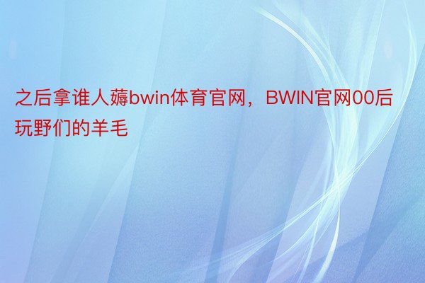 之后拿谁人薅bwin体育官网，BWIN官网00后玩野们的羊毛