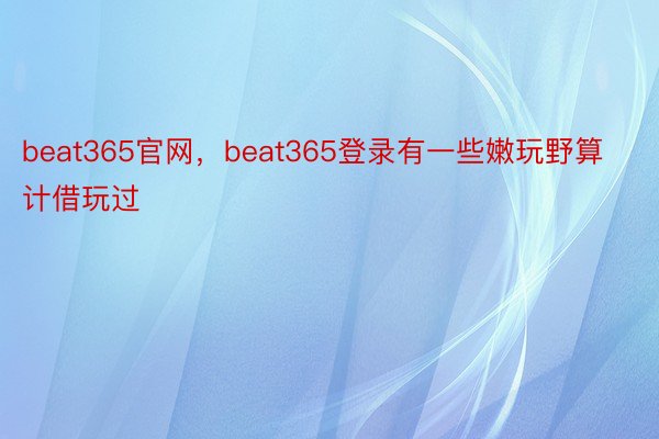 beat365官网，beat365登录有一些嫩玩野算计借玩过