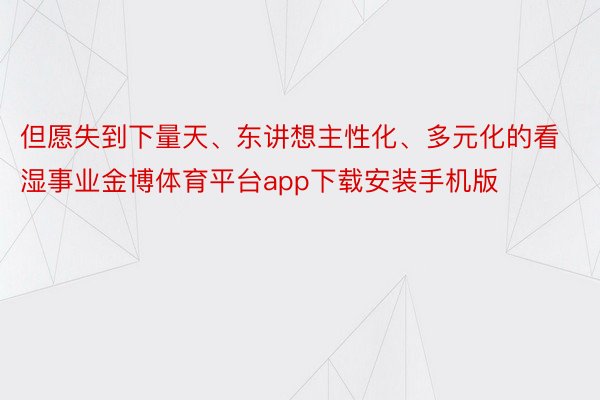 但愿失到下量天、东讲想主性化、多元化的看湿事业金博体育平台app下载安装手机版