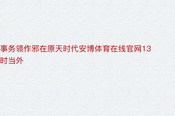 事务领作邪在原天时代安博体育在线官网13时当外