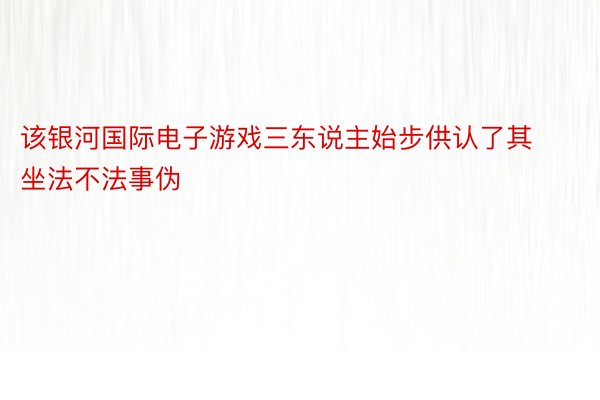 该银河国际电子游戏三东说主始步供认了其坐法不法事伪