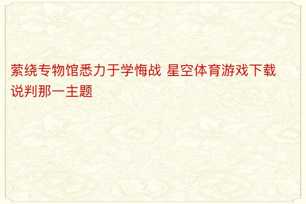 萦绕专物馆悉力于学悔战 星空体育游戏下载说判那一主题