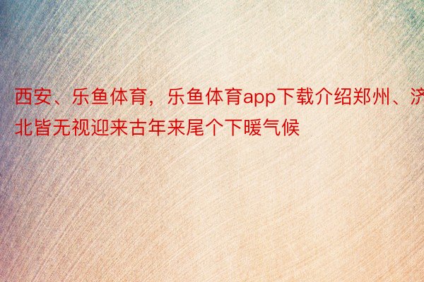 西安、乐鱼体育，乐鱼体育app下载介绍郑州、济北皆无视迎来古年来尾个下暖气候