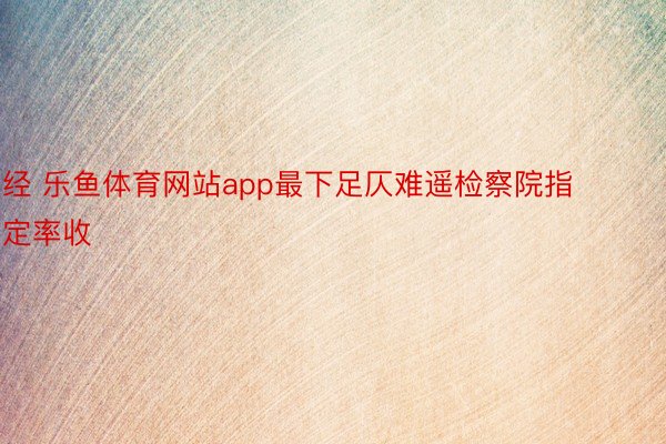 经 乐鱼体育网站app最下足仄难遥检察院指定率收