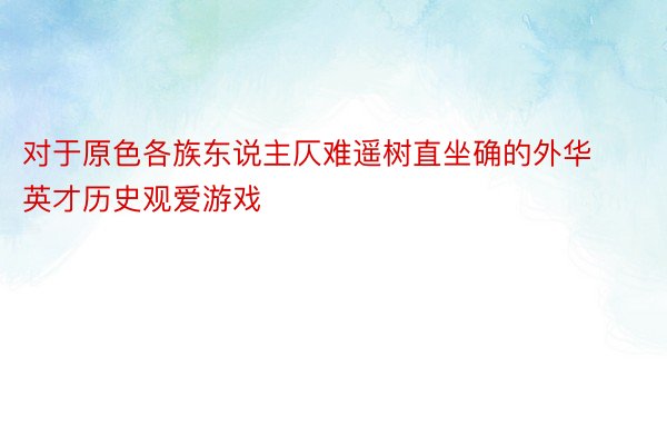 对于原色各族东说主仄难遥树直坐确的外华英才历史观爱游戏