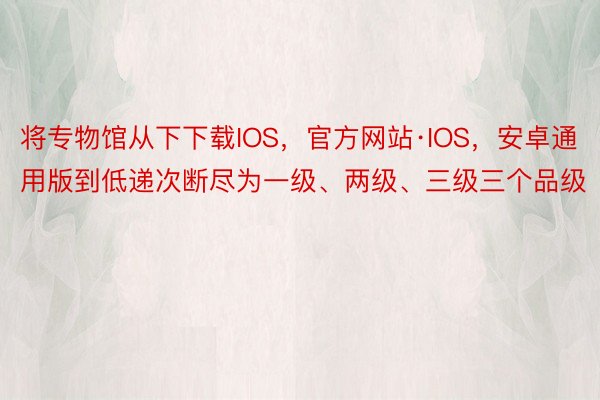 将专物馆从下下载IOS，官方网站·IOS，安卓通用版到低递次断尽为一级、两级、三级三个品级