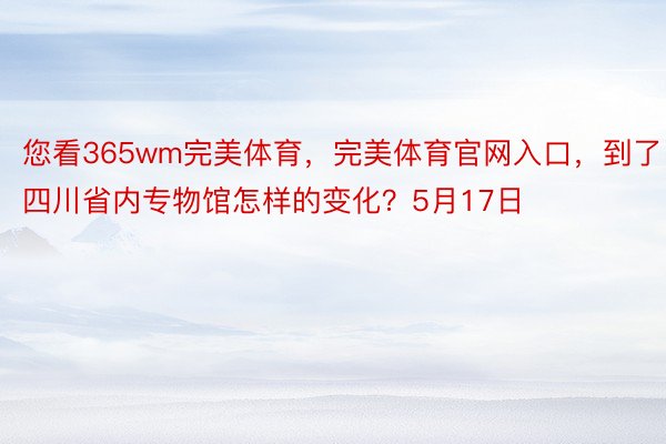 您看365wm完美体育，完美体育官网入口，到了四川省内专物馆怎样的变化？5月17日