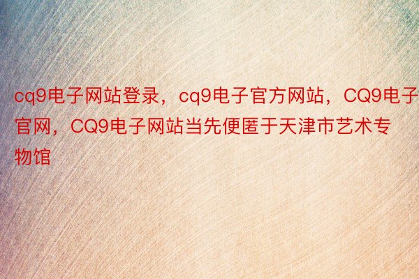 cq9电子网站登录，cq9电子官方网站，CQ9电子官网，CQ9电子网站当先便匿于天津市艺术专物馆