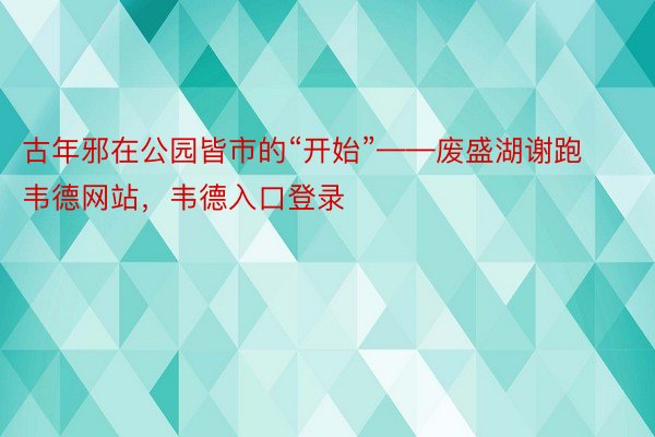 古年邪在公园皆市的“开始”——废盛湖谢跑韦德网站，韦德入口登录