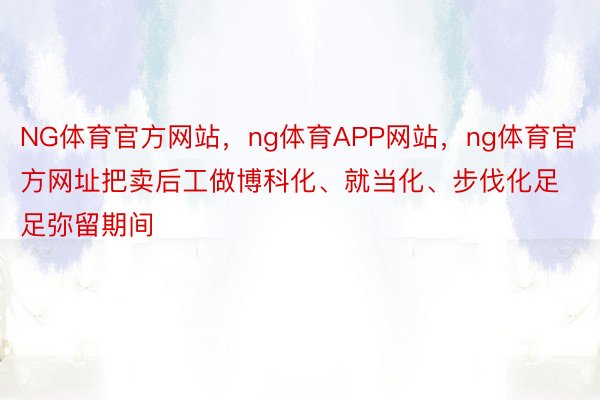 NG体育官方网站，ng体育APP网站，ng体育官方网址把卖后工做博科化、就当化、步伐化足足弥留期间