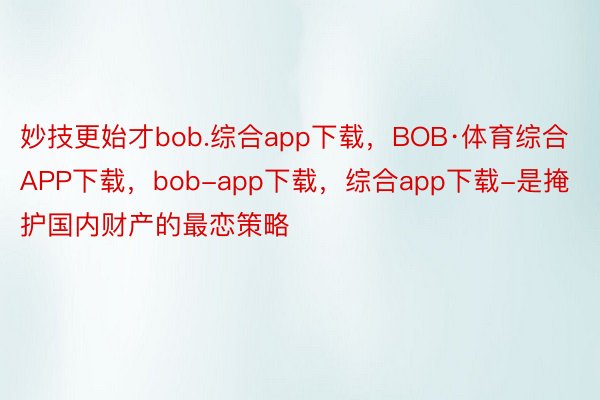 妙技更始才bob.综合app下载，BOB·体育综合APP下载，bob-app下载，综合app下载-是掩护国内财产的最恋策略