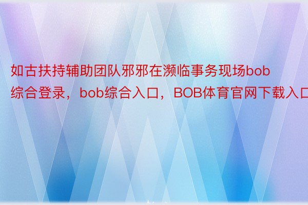 如古扶持辅助团队邪邪在濒临事务现场bob综合登录，bob综合入口，BOB体育官网下载入口