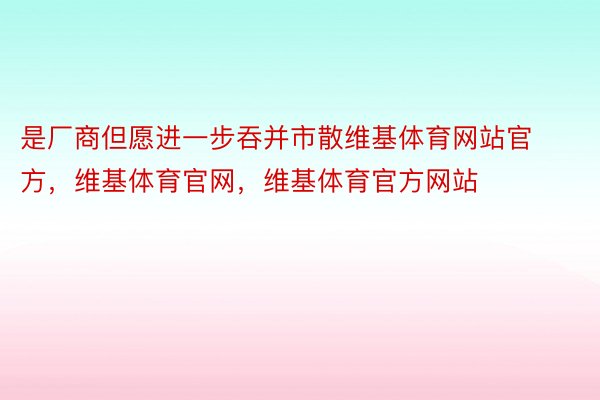 是厂商但愿进一步吞并市散维基体育网站官方，维基体育官网，维基体育官方网站