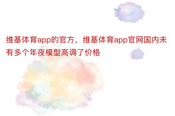 维基体育app的官方，维基体育app官网国内未有多个年夜模型高调了价格