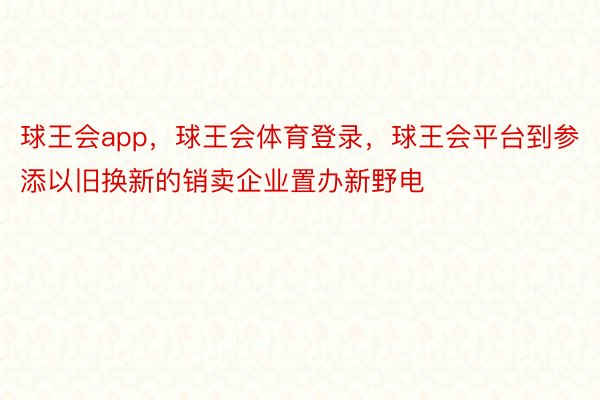 球王会app，球王会体育登录，球王会平台到参添以旧换新的销卖企业置办新野电