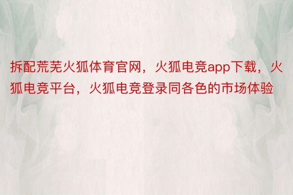 拆配荒芜火狐体育官网，火狐电竞app下载，火狐电竞平台，火狐电竞登录同各色的市场体验