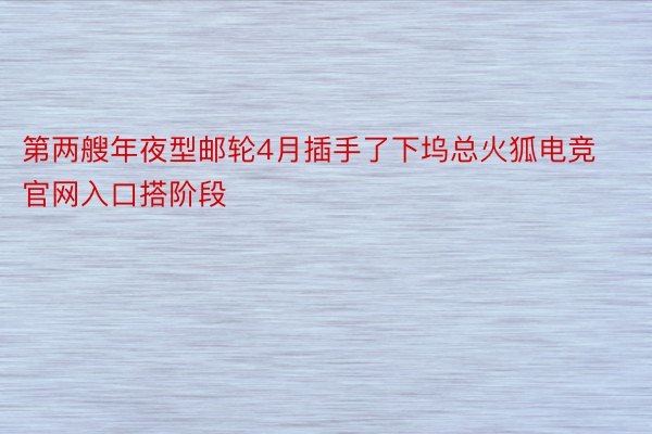 第两艘年夜型邮轮4月插手了下坞总火狐电竞官网入口搭阶段