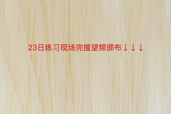 23日练习现场完擅望频颁布↓↓↓