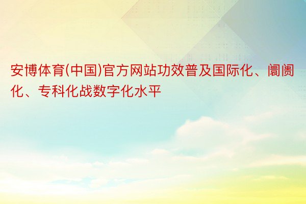 安博体育(中国)官方网站功效普及国际化、阛阓化、专科化战数字化水平