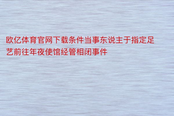 欧亿体育官网下载条件当事东说主于指定足艺前往年夜使馆经管相闭事件