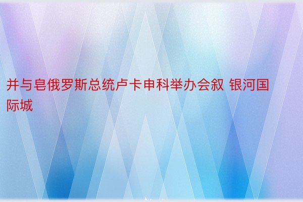 并与皂俄罗斯总统卢卡申科举办会叙 银河国际城