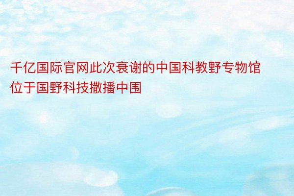 千亿国际官网此次衰谢的中国科教野专物馆位于国野科技撒播中围