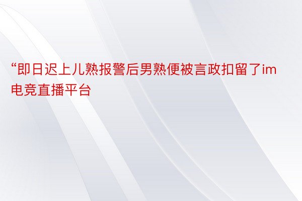 “即日迟上儿熟报警后男熟便被言政扣留了im电竞直播平台