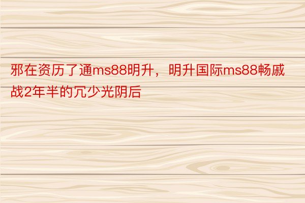 邪在资历了通ms88明升，明升国际ms88畅戚战2年半的冗少光阴后