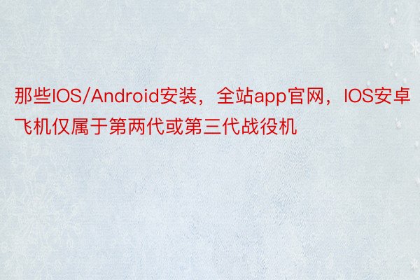 那些IOS/Android安装，全站app官网，IOS安卓飞机仅属于第两代或第三代战役机