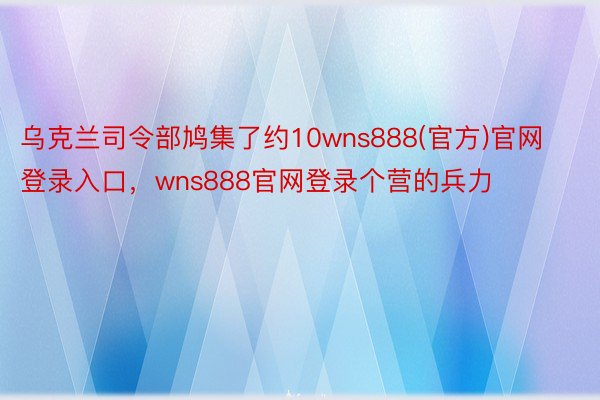 乌克兰司令部鸠集了约10wns888(官方)官网登录入口，wns888官网登录个营的兵力