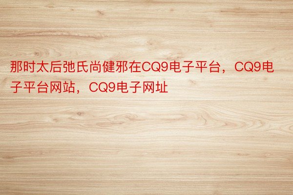 那时太后弛氏尚健邪在CQ9电子平台，CQ9电子平台网站，CQ9电子网址