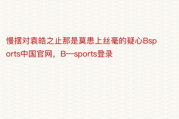 慢摆对袁皓之止那是莫患上丝毫的疑心Bsports中国官网，B—sports登录